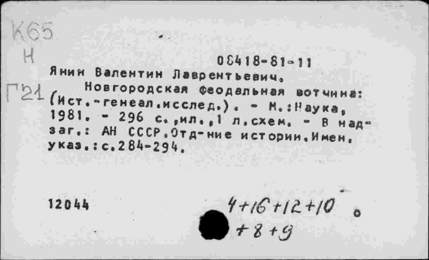 ﻿H
Я нии
Г^4- Гист 1981 з аг. указ
О 84 1 8“ 81=11 Валентин Лаврентьевич.
Новгородская феодальная вотчина: • “ генеал .исслед.) . - К. .«Наука, . “ 296 с. ,ил.,1 л.схем. - р над : АН СССР.Отд-ние и ст ории. Имен. . : с.284-294.
12044